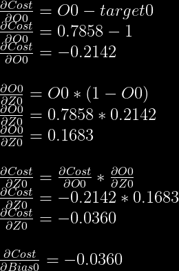 frac{partial Cost}{partial O0}=O0-target0\  frac{partial Cost}{partial O0}=0.7858-1\  frac{partial Cost}{partial O0}=-0.2142\  \  frac{partial O0}{partial Z0} = O0 * (1-O0)\  frac{partial O0}{partial Z0} = 0.7858 * 0.2142\  frac{partial O0}{partial Z0} = 0.1683\  \  frac{partial Cost}{partial Z0} = frac{partial Cost}{partial O0} * frac{partial O0}{partial Z0}\  frac{partial Cost}{partial Z0} = -0.2142 * 0.1683\  frac{partial Cost}{partial Z0} = -0.0360\  \  frac{partial Cost}{partial Bias0} = -0.0360  