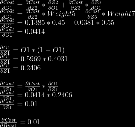 frac{partial Cost}{partial O1} = frac{partial Cost}{partial Z2} * frac{partial Z2}{partial O1} + frac{partial Cost}{partial Z3} * frac{partial Z3}{partial O1}\  frac{partial Cost}{partial O1} = frac{partial Cost}{partial Z2} * Weight5 + frac{partial Cost}{partial Z3} * Weight7\  frac{partial Cost}{partial O1} = 0.1385 * 0.45 - 0.0381 * 0.55\  frac{partial Cost}{partial O1} = 0.0414\  \  frac{partial O1}{partial Z1} = O1 * (1-O1)\  frac{partial O1}{partial Z1} = 0.5969 * 0.4031\  frac{partial O1}{partial Z1} = 0.2406\  \  frac{partial Cost}{partial Z1} = frac{partial Cost}{partial O1} * frac{partial O1}{partial Z1}\  frac{partial Cost}{partial Z1} = 0.0414 * 0.2406\  frac{partial Cost}{partial Z1} = 0.01\  \  frac{partial Cost}{partial Bias1} = 0.01  