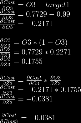 frac{partial Cost}{partial O3}=O3-target1\  frac{partial Cost}{partial O3}=0.7729-0.99\  frac{partial Cost}{partial O3}=-0.2171\  \  frac{partial O3}{partial Z3} = O3 * (1-O3)\  frac{partial O3}{partial Z3} = 0.7729 * 0.2271\  frac{partial O3}{partial Z3} = 0.1755\  \  frac{partial Cost}{partial Z3} = frac{partial Cost}{partial O3} * frac{partial O3}{partial Z3}\  frac{partial Cost}{partial Z3} = -0.2171 * 0.1755\  frac{partial Cost}{partial Z3} = -0.0381\  \  frac{partial Cost}{partial Bias3} = -0.0381  