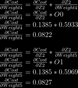 \frac{\partial Cost}{\partial Weight4} = \frac{\partial Cost}{\partial Z2} * \frac{\partial Z2}{\partial Weight4}\\  \frac{\partial Cost}{\partial Weight4} = \frac{\partial Cost}{\partial Z2} * O0\\  \frac{\partial Cost}{\partial Weight4} = 0.1385 * 0.5933\\  \frac{\partial Cost}{\partial Weight4} = 0.0822\\  \\  \frac{\partial Cost}{\partial Weight5} = \frac{\partial Cost}{\partial Z2} * \frac{\partial Z2}{\partial Weight5}\\  \frac{\partial Cost}{\partial Weight5} = \frac{\partial Cost}{\partial Z2} * O1\\  \frac{\partial Cost}{\partial Weight5} = 0.1385 * 0.5969\\  \frac{\partial Cost}{\partial Weight5} = 0.0827\\