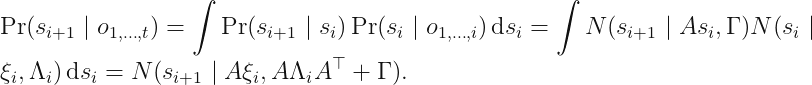 displaystyle Pr (s_{i + 1} mid o_{1, ldots, t}) = int Pr (s_{i + 1} mid s_i) Pr (s_i mid o_{1, ldots, i})\, mathrm{d} s_i = int N (s_{i + 1} mid A s_i, Gamma) N (s_i mid xi_i, Lambda_i) \,mathrm{d} s_i = N (s_{i + 1} mid A xi_i, ALambda_iA^	op + Gamma).