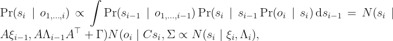 displaystyle Pr (s_i mid o_{1,ldots, i}) proptoint Pr (s_{i - 1} mid o_{1, ldots, i - 1}) Pr (s_imid s_{i - 1} Pr(o_i mid s_i)\,mathrm{d} s_{i - 1} = N (s_i mid Axi_{i - 1}, ALambda_{i - 1} A^	op + Gamma) N (o_i mid Cs_i, Sigma propto N (s_i mid xi_i, Lambda_i),