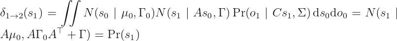 displaystyle delta_{1	o 2} (s_1) = iint N (s_0 mid mu_0, Gamma_0) N (s_1 mid As_0, Gamma) Pr (o_1 mid C s_1, Sigma) \, mathrm{d} s_0 mathrm{d} o_0 = N(s_1 mid A mu_0, AGamma_0A^	op + Gamma) = Pr (s_1)