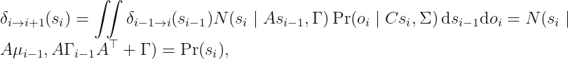 displaystyle delta_{i 	o i + 1} (s_i) = iint delta_{i-1	o i} (s_{i - 1}) N (s_i mid As_{i - 1}, Gamma) Pr (o_i mid C s_i, Sigma) \, mathrm{d} s_{i - 1} mathrm{d} o_i = N(s_i mid A mu_{i - 1}, AGamma_{i - 1}A^	op + Gamma) = Pr (s_i),