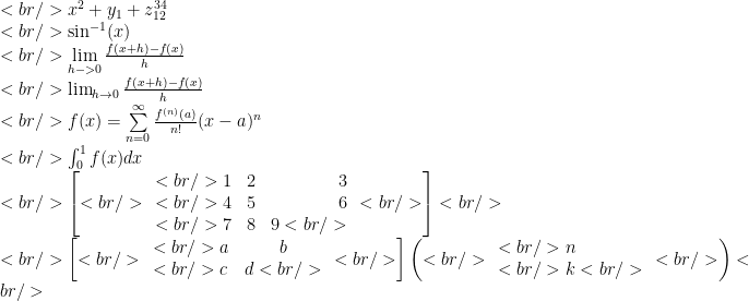 <br /> x^2+y_1+z_{12}^{34} \\<br /> \sin^{-1} (x) \\<br /> \lim\limits_{h->0} \frac{f(x+h)-f(x)}{h} \\<br /> \lim\nolimits_{h\to 0} \frac{f(x+h)-f(x)}{h} \\<br /> f(x)=\sum\limits_{n=0}^{\infty} \frac{f^{(n)}(a)}{n!}(x-a)^n \\<br /> \int_0^1 f(x)dx \\<br /> \left[<br /> \begin{array} {lcr}<br /> 1 & 2 & 3 \\<br /> 4 & 5 & 6 \\<br /> 7 & 8 & 9<br /> \end{array}<br /> \right]<br /> \\<br /> \left[<br /> \begin{array}{lcr}<br /> a & b \\<br /> c & d<br /> \end{array}<br /> \right] \left(<br /> \begin{array}{lcr}<br /> n \\<br /> k<br /> \end{array}<br /> \right)<br /> 