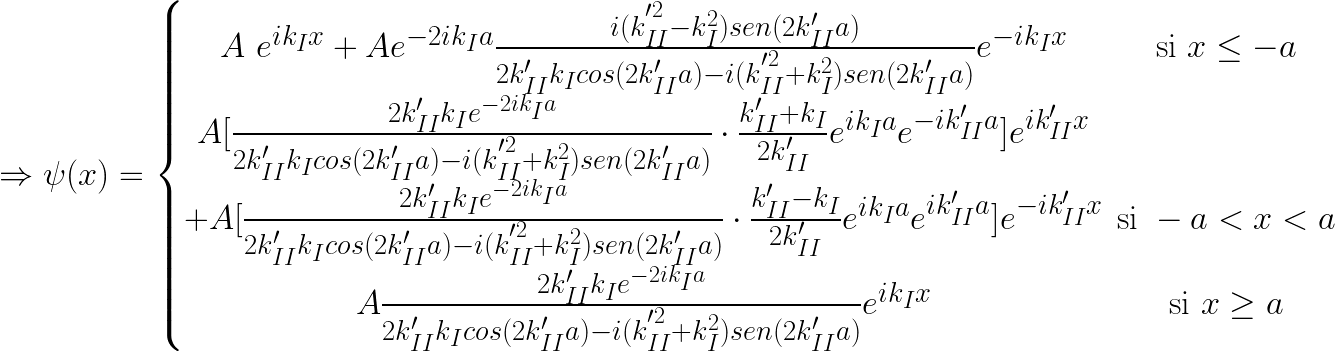 \Rightarrow \psi(x) = \left \{ \begin{matrix} A\ e^{ik_Ix} + A e^{-2ik_Ia} \frac{ i ( k_{II}^{'^{2}} - k_I ^2 ) sen(2k'_{II}a )}{2k'_{II}k_I cos(2k'_{II}a)-i( k_{II}^{'^{2}} + k_I ^2 ) sen(2k'_{II}a) } e^{-ik_Ix} & \mbox{si } x \le -a  \\ A[ \frac{2k'_{II}k_I e^{-2ik_Ia} }{ 2k'_{II}k_I cos(2k'_{II}a)-i( k_{II}^{'^{2}} + k_I ^2 ) sen(2k'_{II}a) } \cdot \frac{k'_{II}+k_I }{2k'_{II}}e^{ik_Ia} e^{-ik'_{II}a}]e^{ik'_{II}x} \\ +A[ \frac{2k'_{II}k_I e^{-2ik_Ia} }{ 2k'_{II}k_I cos(2k'_{II}a)-i( k_{II}^{'^{2}} + k_I ^2 ) sen(2k'_{II}a) } \cdot \frac{k'_{II}-k_I }{2k'_{II}}e^{ik_Ia} e^{ik'_{II}a}]e^{-ik'_{II}x} & \mbox{si } -a < x < a  \\ A \frac{2k'_{II}k_I e^{-2ik_Ia} }{ 2k'_{II}k_I cos(2k'_{II}a)-i( k_{II}^{'^{2}} + k_I ^2)sen(2k'_{II}a) }e^{ik_Ix} & \mbox{si } x \ge a \end{matrix}\right. 