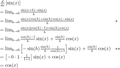 \begin{array}{ll}    \frac{d}{dx}\left[\sin(x)\right]\\[2mm]    = \lim_{h\to0} \frac{\sin(x+h)-\sin(x)}{h}\\[2mm]    = \lim_{h\to0} \frac{\sin(x)\cos(h)+\sin(h)\cos(x)-\sin(x)}{h} & *\\[2mm]    = \lim_{h\to0} \frac{\sin(x)\left(\cos(h)-1\right)+\sin(h)\cos(x)}{h} \\[2mm]    = \lim_{h\to0} \frac{\cos(h)-1}{h}\sin(x)+\frac{\sin(h)}{h}\cos(x) \\[2mm]    = \lim_{h\to0} \left[-\sin(h)\frac{\sin(h)}{h} \frac{1}{\cos(h)+1}\right]\sin(x)+\frac{\sin(h)}{h}\cos(x) & ** \\[2mm]    = \left[-0\cdot 1 \cdot \frac{1}{1+1}\right]\sin(x)+\cos(x) \\[2mm]    =\cos(x)    \end{array}