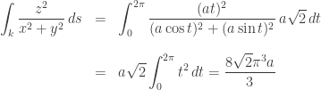\begin{array}{rcl}  \displaystyle \int_k \frac{z^2}{x^2+y^2}\, ds  &=& \displaystyle \int_0^{2\pi}\frac{(at)^2}{(a\cos t)^2 + (a\sin t)^2}\, a\sqrt{2}\, dt\\[20pt]  &=& \displaystyle a\sqrt{2}\int_0^{2\pi} t^2\, dt = \frac{8\sqrt{2} \pi^3 a}{3}  \end{array}