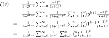 \begin{array}{rcl}  \zeta(s)&=&\frac{1}{1-2^{1-s}}\sum_{k=0}^\infty\frac{(-1)^{k}}{(k+1)^s}\\[2mm]  &=&\frac{1}{1-2^{1-s}}\sum_{n=0}^\infty\frac{1}{(1+y)^{n+1}}\sum_{k=0}^n{n\choose k}y^{k+1}\frac{(-1)^{k}}{(k+1)^s}\\[2mm]  &=&\frac{1}{1-2^{1-s}}\sum_{n=0}^\infty\frac{1}{(1+1)^{n+1}}\sum_{k=0}^n{n\choose k}1^{k+1}\frac{(-1)^{k}}{(k+1)^s}\\[2mm]  &=&\frac{1}{1-2^{1-s}}\sum_{n=0}^\infty\frac{1}{2^{n+1}}\sum_{k=0}^n{n\choose k}\frac{(-1)^{k}}{(k+1)^s}\\[2mm]  \end{array}