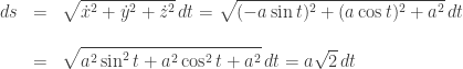 \begin{array}{rcl}  ds &=& \displaystyle \sqrt{\dot{x}^2+\dot{y}^2+\dot{z}^2}\, dt=\sqrt{(-a\sin t)^2+(a\cos t)^2+a^2}\, dt\\[15pt]  &=& \displaystyle \sqrt{a^2\sin^2 t + a^2\cos^2 t + a^2}\, dt = a\sqrt{2}\, dt  \end{array}