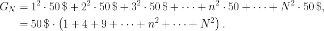 \displaystyle  \begin{aligned}  G_N &= 1^2 \cdot 50\,\$ + 2^2 \cdot 50\,\$ + 3^2 \cdot 50\,\$ + \cdots + n^2 \cdot 50 + \cdots + N^2 \cdot 50\,\$, \\  &= 50\,\$\cdot\left(1 + 4 + 9 + \cdots + n^2 + \cdots + N^2\right). \\  \end{aligned}  