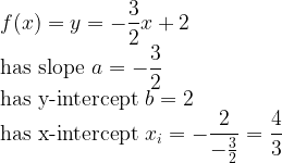 \displaystyle f(x) = y = -\frac{3}{2}x+2 \quad \\ \text{has slope } a=-\frac{3}{2} \\ \text{has y-intercept } b=2 \\ \text{has x-intercept } x_i = -\frac{2}{-\frac{3}{2}} = \frac{4}{3}  
