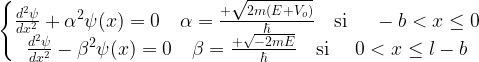 \left\{ \begin{matrix} \frac{d^2\psi}{dx^2}+\alpha^2\psi(x)=0 \quad \alpha=\frac{+\sqrt{2m(E+V_o)}}{\hbar} \quad \mbox{si } \quad -b < x \le 0 \\ \frac{d^2\psi}{dx^2}-\beta^2\psi(x)=0 \quad \beta=\frac{+\sqrt{-2mE}}{\hbar} \quad \mbox{si } \quad 0 < x \le l-b \end{matrix}\right. 