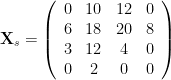 \mathbf{X}_s = \left( \begin{array}{cccc} 0 & 10 & 12 & 0 \\ 6 & 18 & 20 & 8 \\ 3 & 12 & 4 & 0 \\ 0 & 2 & 0 & 0 \end{array} \right) 