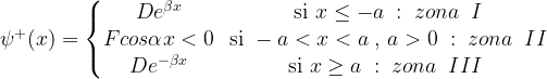 \psi^+(x) = \left \{ \begin{matrix} De^{\beta x} & \mbox{si } x \le -a\;:\; zona \;\; I  \\ Fcos \alpha x < 0 & \mbox{si } -a < x < a \;,\, a > 0 \;:\; zona \; \;II  \\ De^{-\beta x} & \mbox{si } x \ge a\;: \; zona \;\; III \; \end{matrix}\right. 