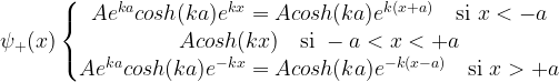 \psi_+(x) \left\{ \begin{matrix} A e^{ka}cosh(ka) e^{kx}=A cosh(ka) e^{k(x+a)} \quad \mbox{si } x < -a \\ A cosh(kx) \quad \mbox{si } -a < x < +a \\ A e^{ka}cosh(ka) e^{-kx}=A cosh(ka) e^{-k(x-a)} \quad \mbox{si } x> +a \end{matrix}\right.