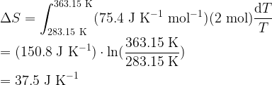   \displaystyle \Delta S = \int_{283.15 \rm\ K}^{363.15 \rm\ K} (75.4 {\rm\ J\ K^{-1}\ mol^{-1}} )( 2 {\rm\ mol}) \frac{{\rm d}T}{T} \\  \\  = (150.8 \rm\ J\ K^{-1}) \cdot \ln (\frac{363.15 \rm\ K}{283.15 \rm\ K}) \\  \\  = 37.5 \rm\ J\ K^{-1}  
