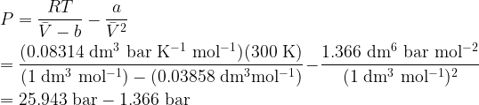   \displaystyle P = \frac{RT}{\bar{V}-b}-\frac{a}{\bar{V}^2}\\  \\  = \rm \frac{(0.08314~dm^3~bar~K^{-1}~mol^{-1})(300~K)}{(1~dm^3~mol^{-1})-(0.03858~dm^3mol^{-1})} -\frac{1.366~dm^6~bar~mol^{-2}}{(1~dm^3~mol^{-1})^2}\\  \\  = \rm 25.943~bar - 1.366~bar  