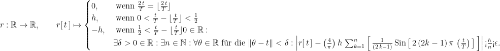 r : \mathbb R \rightarrow \mathbb R, \qquad r[ \, t \, ] \mapsto \begin{cases} 0, & \text{ wenn } \frac{2 \, t}{T} = \lfloor \frac{2 \, t}{T} \rfloor \cr h, & \text{ wenn }  0 < \frac{t}{T} - \lfloor \frac{t}{T} \rfloor < \frac{1}{2} \cr  -h, & \text{ wenn }  \frac{1}{2} < \frac{t}{T} - \lfloor \frac{t}{T} \rfloor  0 \in \mathbb R : \cr \, & \exists \delta > 0 \in \mathbb R : \exists n \in \mathbb N : \forall \theta \in \mathbb R \text{ f\"ur die } \| \theta - t \| < \delta :  \left| r[ \, t \, ] - \left(\frac{4}{\pi}\right) h \, \sum_{k = 1}^n \left[ \, \frac{1}{(2 \, k - 1)} \, \text{Sin}\left[ \, 2 \, (2 k - 1) \, \pi \, \left(\frac{t}{T}\right) \, \right] \, \right] \right| \text{<}  \frac{h}{n} \text{<}  \epsilon. \end{cases}