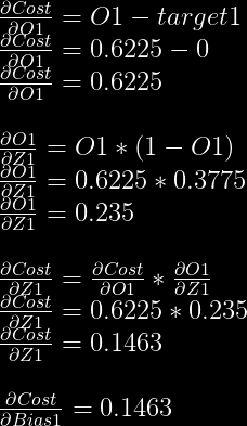 \frac{\partial Cost}{\partial O1}=O1-target1\\  \frac{\partial Cost}{\partial O1}=0.6225-0\\  \frac{\partial Cost}{\partial O1}=0.6225\\  \\  \frac{\partial O1}{\partial Z1} = O1 * (1-O1)\\  \frac{\partial O1}{\partial Z1} = 0.6225 * 0.3775\\  \frac{\partial O1}{\partial Z1} = 0.235\\  \\  \frac{\partial Cost}{\partial Z1} = \frac{\partial Cost}{\partial O1} * \frac{\partial O1}{\partial Z1}\\  \frac{\partial Cost}{\partial Z1} = 0.6225 * 0.235\\  \frac{\partial Cost}{\partial Z1} = 0.1463\\  \\  \frac{\partial Cost}{\partial Bias1} = 0.1463