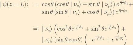 \displaystyle \begin{array}{rcl}  \mid\psi(z=L)\rangle &=& \cos\theta\left(\cos\theta\mid\nu_e\rangle - \sin\theta\mid\nu_{\mu}\rangle\right) e^{\frac{-i}{\hbar}\phi_1} +\\ & & \sin\theta\left(\sin\theta\mid\nu_e\rangle + \cos\theta\mid\nu_{\mu}\rangle\right) e^{\frac{-i}{\hbar}\phi_2}\\ \\  &=& \mid\nu_e\rangle\left(\cos^2\theta e^{\frac{-i}{\hbar}\phi_1}+\sin^2\theta e^{\frac{-i}{\hbar}\phi_2}\right) + \\  & & \mid\nu_{\mu}\rangle\left(\sin\theta\cos\theta\right)  \left(-e^{\frac{-i}{\hbar}\phi_1} + e^{\frac{-i}{\hbar}\phi_2} \right)  \end{array}
