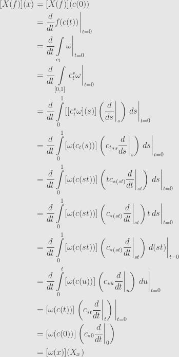 \displaystyle\begin{aligned}{}[X(f)](x)&=[X(f)](c(0))\\&=\frac{d}{dt}f(c(t))\bigg\vert_{t=0}\\&=\frac{d}{dt}\int\limits_{c_t}\omega\bigg\vert_{t=0}\\&=\frac{d}{dt}\int\limits_{[0,1]}c_t^*\omega\bigg\vert_{t=0}\\&=\frac{d}{dt}\int\limits_0^1[[c_t^*\omega](s)]\left(\frac{d}{ds}\bigg\vert_s\right)\,ds\bigg\vert_{t=0}\\&=\frac{d}{dt}\int\limits_0^1[\omega(c_t(s))]\left({c_t}_{*s}\frac{d}{ds}\bigg\vert_s\right)\,ds\bigg\vert_{t=0}\\&=\frac{d}{dt}\int\limits_0^1[\omega(c(st))]\left(tc_{*(st)}\frac{d}{dt}\bigg\vert_{st}\right)\,ds\bigg\vert_{t=0}\\&=\frac{d}{dt}\int\limits_0^1[\omega(c(st))]\left(c_{*(st)}\frac{d}{dt}\bigg\vert_{st}\right)t\,ds\bigg\vert_{t=0}\\&=\frac{d}{dt}\int\limits_0^1[\omega(c(st))]\left(c_{*(st)}\frac{d}{dt}\bigg\vert_{st}\right)\,d(st)\bigg\vert_{t=0}\\&=\frac{d}{dt}\int\limits_0^t[\omega(c(u))]\left(c_{*u}\frac{d}{dt}\bigg\vert_u\right)\,du\bigg\vert_{t=0}\\&=[\omega(c(t))]\left(c_{*t}\frac{d}{dt}\bigg\vert_t\right)\bigg\vert_{t=0}\\&=[\omega(c(0))]\left(c_{*0}\frac{d}{dt}\bigg\vert_0\right)\\&=[\omega(x)](X_x)\end{aligned}