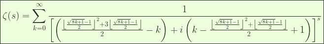 \displaystyle    \boxed{\zeta(s)=\sum _{k=0}^{\infty } \frac{1}{\left [\left(\frac{\left \lfloor \frac{\sqrt{8 k +1}-1}{2}\right \rfloor ^2+3 \left \lfloor \frac{\sqrt{8 k +1}-1}{2}\right \rfloor }{2}-k\right)+ i\left(k-\frac{\left \lfloor \frac{\sqrt{8 k +1}-1}{2}\right\rfloor^2+\left \lfloor \frac{\sqrt{8 k +1}-1}{2}\right \rfloor}{2}+1\right)\right ]^s}} 