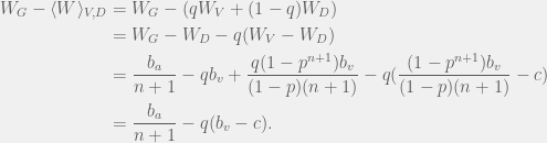 \begin{aligned}  W_G - \langle W \rangle_{V,D} & = W_G - (qW_V + (1 - q)W_D) \\  & = W_G - W_D - q(W_V - W_D) \\  & = \frac{b_a}{n + 1}  - q b_v + \frac{q (1 - p^{n + 1})b_v }{(1 - p)(n + 1)} - q(\frac{(1 - p^{n + 1})b_v}{(1 - p)(n + 1)} - c) \\  & = \frac{b_a}{n + 1} - q(b_v - c).  \end{aligned}  