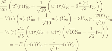 \displaystyle \frac{\hbar^2}{2m} \left( u''(r) Y_{00} + \frac{1}{\sqrt{10}} \left( w''(r) Y_{20} - 6 \frac{w(r)}{r^2} Y_{20} \right) \right) \\ - V(r) \left( u(r) Y_{00} + \frac{1}{\sqrt{10}} w(r) Y_{20} \right)  -3 V_{LS}(r) \frac{w(r)}{\sqrt{10}} Y_{20}  \\ -  V_T(r) \frac{\sqrt{4}}{\sqrt{5}} \left( u(r) Y_{20} + w(r) \left(\sqrt{10}Y_{00}- \frac{1}{\sqrt{2}}Y_{20}\right) \right) \\ ~~~~~~ = - E \left( u(r) Y_{00} + \frac{1}{\sqrt{10}} w(r) Y_{20}  \right) 