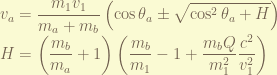 \displaystyle v_a = \frac{m_1v_1}{m_a+m_b} \left( \cos\theta_a \pm \sqrt{\cos^2\theta_a + H} \right) \\ H = \left(\frac{m_b}{m_a} + 1\right)\left(\frac{m_b}{m_1} - 1 + \frac{m_bQ}{m_1^2}\frac{c^2}{v_1^2}\right)