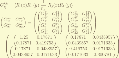 G_{ij}^{hk} = \displaystyle \langle R_i(x) R_h(y)| \frac{1}{r_>} | R_j(x) R_k(y) \rangle \\ \begin{pmatrix} G_{11}^{hk} & G_{12}^{hk} \\ G_{21}^{hk} & G_{22}^{hk} \end{pmatrix} = \begin{pmatrix} \begin{pmatrix} G_{11}^{11} & G_{11}^{12} \\ G_{11}^{21} & G_{11}^{22} \end{pmatrix} & \begin{pmatrix} G_{12}^{11} & G_{12}^{12} \\ G_{12}^{21} & G_{12}^{22} \end{pmatrix} \\ \begin{pmatrix} G_{21}^{11} & G_{21}^{12} \\ G_{21}^{21} & G_{21}^{22} \end{pmatrix} & \begin{pmatrix} G_{22}^{11} & G_{22}^{12} \\ G_{22}^{21} & G_{22}^{22} \end{pmatrix} \end{pmatrix} \\= \begin{pmatrix} \begin{pmatrix} 1.25 & 0.17871 \\ 0.17871 & 0.419753 \end{pmatrix} & \begin{pmatrix} 0.17871 & 0.0438957 \\ 0.0439857 & 0.0171633 \end{pmatrix} \\ \begin{pmatrix} 0.17871 & 0.0438957 \\ 0.0438957 & 0.0171633 \end{pmatrix} & \begin{pmatrix} 0.419753 & 0.0171633 \\ 0.0171633 & 0.300781 \end{pmatrix} \end{pmatrix} 