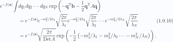 \begin{aligned}\begin{aligned}e^{-f(\mathbf{a})}\int &dq_1 dq_2 \cdots dq_N \exp\left(  -\mathbf{q}^\text{T} \mathbf{b} - \frac{1}{{2}} \mathbf{q}^\text{T} A \mathbf{q}  \right) \\ &=e^{-f(\mathbf{a})}e^{-m_1^2/2\lambda_1} \sqrt{ \frac{2 \pi}{\lambda_1}}e^{-m_2^2/2\lambda_2} \sqrt{ \frac{2 \pi}{\lambda_2}}\cdots e^{-m_N^2/2\lambda_N} \sqrt{ \frac{2 \pi}{\lambda_N}} \\ &=e^{-f(\mathbf{a})}\sqrt{\frac{2 \pi}{\text{Det} A}}\exp\left(-\frac{1}{{2}}\left(  -m_1^2/\lambda_1 -m_2^2/\lambda_2 \cdots -m_N^2/\lambda_N  \right) \right).\end{aligned}\end{aligned} \hspace{\stretch{1}}(1.0.10)