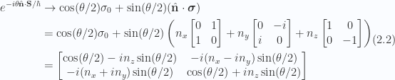 \begin{aligned}\begin{aligned}e^{-i \theta \hat{\mathbf{n}} \cdot \mathbf{S}/\hbar} &\rightarrow \cos(\theta/2) \sigma_0 + \sin(\theta/2) (\hat{\mathbf{n}} \cdot \boldsymbol{\sigma}) \\ &=\cos(\theta/2) \sigma_0 + \sin(\theta/2) \left(n_x \begin{bmatrix} 0 & 1 \\ 1 & 0 \\ \end{bmatrix} + n_y \begin{bmatrix} 0 & -i \\ i & 0 \\ \end{bmatrix} + n_z \begin{bmatrix} 1 & 0 \\ 0 & -1 \\ \end{bmatrix} \right) \\ &=\begin{bmatrix}\cos(\theta/2) -i n_z \sin(\theta/2) & -i (n_x -i n_y) \sin(\theta/2) \\ -i (n_x + i n_y) \sin(\theta/2) & \cos(\theta/2) +i n_z \sin(\theta/2) \end{bmatrix}\end{aligned}\end{aligned} \hspace{\stretch{1}}(2.2)
