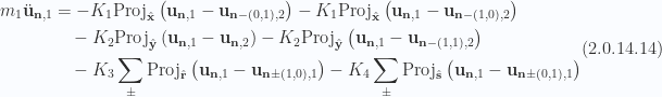 \begin{aligned}\begin{aligned}m_1 \ddot{\mathbf{u}}_{\mathbf{n}, 1} &= - K_1 \text{Proj}_{\hat{\mathbf{x}}} \left(  \mathbf{u}_{\mathbf{n}, 1} - \mathbf{u}_{\mathbf{n} - (0,1), 2}  \right)- K_1 \text{Proj}_{\hat{\mathbf{x}}} \left(  \mathbf{u}_{\mathbf{n}, 1} - \mathbf{u}_{\mathbf{n} - (1,0), 2}  \right) \\  & \quad- K_2 \text{Proj}_{\hat{\mathbf{y}}} \left(  \mathbf{u}_{\mathbf{n}, 1} - \mathbf{u}_{\mathbf{n}, 2}  \right)- K_2 \text{Proj}_{\hat{\mathbf{y}}} \left(  \mathbf{u}_{\mathbf{n}, 1} - \mathbf{u}_{\mathbf{n} - (1,1), 2}  \right) \\  & \quad- K_3 \sum_\pm\text{Proj}_{\hat{\mathbf{r}}} \left(  \mathbf{u}_{\mathbf{n}, 1} - \mathbf{u}_{\mathbf{n} \pm (1,0), 1}  \right)- K_4 \sum_\pm\text{Proj}_{\hat{\mathbf{s}}} \left(  \mathbf{u}_{\mathbf{n}, 1} - \mathbf{u}_{\mathbf{n} \pm (0,1), 1}  \right)\end{aligned}\end{aligned} \hspace{\stretch{1}}(2.0.14.14)