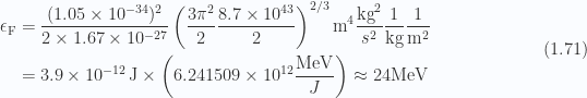 \begin{aligned}\epsilon_{\mathrm{F}} &= \frac{(1.05 \times 10^{-34})^2}{2 \times 1.67 \times 10^{-27}} \left( \frac{3 \pi^2 }{2} \frac{8.7 \times 10^{43} }{2}  \right)^{2/3}\text{m}^4 \frac{\text{kg}^2}{s^2} \frac{1}{{\text{kg}}} \frac{1}{{\text{m}^2}} \\ &= 3.9 \times 10^{-12} \,\text{J} \times \left( 6.241509 \times 10^{12} \frac{\text{MeV}}{J} \right) \approx 24 \text{MeV}\end{aligned} \hspace{\stretch{1}}(1.71)