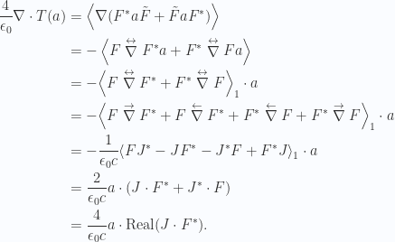 \begin{aligned}\frac{4}{\epsilon_0} \nabla \cdot T(a) &=\left\langle{{ \nabla ( {{F}}^{*} a \tilde{F} + \tilde{F} a {{F}}^{*} )}}\right\rangle \\ &=-\left\langle{{ F \stackrel{ \leftrightarrow }\nabla {{F}}^{*} a + {{F}}^{*} \stackrel{ \leftrightarrow }\nabla F a }}\right\rangle \\ &=-{\left\langle{{ F \stackrel{ \leftrightarrow }\nabla {{F}}^{*} + {{F}}^{*} \stackrel{ \leftrightarrow }\nabla F }}\right\rangle}_{1} \cdot a \\ &=-{\left\langle{{ F \stackrel{ \rightarrow }\nabla {{F}}^{*} +F \stackrel{ \leftarrow }\nabla {{F}}^{*} + {{F}}^{*} \stackrel{ \leftarrow }\nabla F+ {{F}}^{*} \stackrel{ \rightarrow }\nabla F}}\right\rangle}_{1} \cdot a \\ &=-\frac{1}{{\epsilon_0 c}} {\left\langle{{ F {{J}}^{*} - J {{F}}^{*} - {{J}}^{*} F+ {{F}}^{*} J}}\right\rangle}_{1} \cdot a \\ &= \frac{2}{\epsilon_0 c} a \cdot ( J \cdot {{F}}^{*} + {{J}}^{*} \cdot F) \\ &= \frac{4}{\epsilon_0 c} a \cdot \text{Real} ( J \cdot {{F}}^{*} ).\end{aligned} 