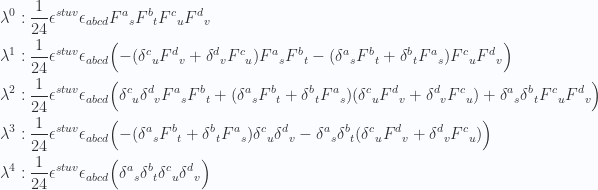 \begin{aligned}\lambda^0 &:\frac{1}{{24}} \epsilon^{s t u v} \epsilon_{a b c d} {F^a}_s {F^b}_t {F^c}_u {F^d}_v \\ \lambda^1 &:\frac{1}{{24}} \epsilon^{s t u v} \epsilon_{a b c d} \Bigl(- ({\delta^c}_u {F^d}_v + {\delta^d}_v {F^c}_u ) {F^a}_s {F^b}_t - ({\delta^a}_s {F^b}_t + {\delta^b}_t {F^a}_s ) {F^c}_u {F^d}_v \Bigr) \\ \lambda^2 &:\frac{1}{{24}} \epsilon^{s t u v} \epsilon_{a b c d} \Bigl({\delta^c}_u {\delta^d}_v {F^a}_s {F^b}_t +( {\delta^a}_s {F^b}_t + {\delta^b}_t {F^a}_s ) ( {\delta^c}_u {F^d}_v + {\delta^d}_v {F^c}_u ) + {\delta^a}_s {\delta^b}_t  {F^c}_u {F^d}_v \Bigr) \\ \lambda^3 &:\frac{1}{{24}} \epsilon^{s t u v} \epsilon_{a b c d} \Bigl(- ( {\delta^a}_s {F^b}_t + {\delta^b}_t {F^a}_s ) {\delta^c}_u {\delta^d}_v - {\delta^a}_s {\delta^b}_t  ( {\delta^c}_u {F^d}_v + {\delta^d}_v {F^c}_u ) \Bigr) \\ \lambda^4 &:\frac{1}{{24}} \epsilon^{s t u v} \epsilon_{a b c d} \Bigl({\delta^a}_s {\delta^b}_t {\delta^c}_u {\delta^d}_v \Bigr) \\ \end{aligned} 