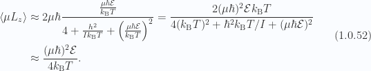 \begin{aligned}\left\langle{{ \mu L_z }}\right\rangle &\approx 2 \mu \hbar \frac{ \frac{\mu \hbar \mathcal{E}}{k_{\mathrm{B}} T}}{ 4 + \frac{h^2}{I k_{\mathrm{B}} T} + \left( \frac{\mu \hbar \mathcal{E}}{k_{\mathrm{B}} T} \right)^2}=\frac{2 (\mu \hbar)^2 \mathcal{E} k_{\mathrm{B}} T}{4 (k_{\mathrm{B}} T)^2 + \hbar^2 k_{\mathrm{B}} T/I + (\mu \hbar \mathcal{E})^2 } \\ &\approx\frac{(\mu \hbar)^2 \mathcal{E}}{4 k_{\mathrm{B}} T}.\end{aligned} \hspace{\stretch{1}}(1.0.52)