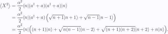 \begin{aligned}\left\langle{{X^2}}\right\rangle&=\frac{\alpha^2}{2}{\langle {n} \rvert} (a^\dagger + a)(a^\dagger + a) {\lvert {n} \rangle} \\ &=\frac{\alpha^2}{2}{\langle {n} \rvert} (a^\dagger + a) \left( \sqrt{n+1} {\lvert {n+1} \rangle} + \sqrt{n-1} {\lvert {n-1} \rangle}\right)  \\ &=\frac{\alpha^2}{2}{\langle {n} \rvert} \Bigl( (n+1) {\lvert {n} \rangle} + \sqrt{n(n-1)} {\lvert {n-2} \rangle}+ \sqrt{(n+1)(n+2)} {\lvert {n+2} \rangle} + n {\lvert {n} \rangle} \Bigr).\end{aligned} 