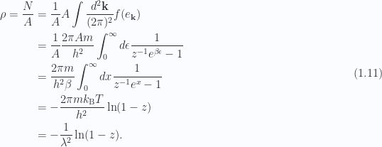 \begin{aligned}\rho = \frac{N}{A} &= \frac{1}{A} A \int \frac{d^2 \mathbf{k}}{(2 \pi)^2} f(e_\mathbf{k}) \\ &= \frac{1}{A} \frac{2 \pi A m}{h^2}\int_0^\infty d\epsilon \frac{1}{{ z^{-1} e^{\beta \epsilon} -1 }} \\ &= \frac{2 \pi m}{h^2 \beta}\int_0^\infty dx \frac{1}{{ z^{-1} e^{x} -1 }} \\ &= -\frac{2 \pi m k_{\mathrm{B}} T}{h^2} \ln (1 - z) \\ &= -\frac{1}{{\lambda^2}} \ln (1 - z).\end{aligned} \hspace{\stretch{1}}(1.11)