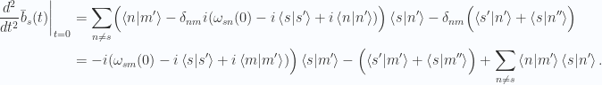 \begin{aligned}{\left.{{\frac{d^2}{dt^2} \bar{b}_s(t)}}\right\vert}_{{t=0}} &= \sum_{n \ne s} \Bigl(\left\langle{{n}} \vert {{m'}}\right\rangle-\delta_{nm} i (\omega_{sn}(0) - i\left\langle{{s}} \vert {{s'}}\right\rangle + i\left\langle{{n}} \vert {{n'}}\right\rangle)\Bigr)\left\langle{{s}} \vert {{n'}}\right\rangle-\delta_{nm} \Bigl( \left\langle{{s'}} \vert {{n'}}\right\rangle+\left\langle{{s}} \vert {{n''}}\right\rangle\Bigr) \\ &= -i (\omega_{sm}(0) - i\left\langle{{s}} \vert {{s'}}\right\rangle + i\left\langle{{m}} \vert {{m'}}\right\rangle)\Bigr)\left\langle{{s}} \vert {{m'}}\right\rangle-\Bigl( \left\langle{{s'}} \vert {{m'}}\right\rangle+\left\langle{{s}} \vert {{m''}}\right\rangle\Bigr) +\sum_{n \ne s} \left\langle{{n}} \vert {{m'}}\right\rangle \left\langle{{s}} \vert {{n'}}\right\rangle.\end{aligned} 