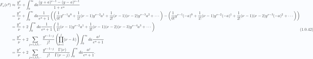 \begin{aligned}F_\nu(e^y)  &\approx \frac{y^\nu}{\nu}+\int_0^\infty da \frac{ (y + a)^{\nu - 1} -(y - a)^{\nu - 1}  } { 1 + e^{a} } \\ &= \frac{y^\nu}{\nu}+\int_0^\infty da \frac{1}{{e^a + 1}}\left( \left( \frac{1}{{0!}} y^{\nu-1} a^0 + \frac{1}{{1!}} (\nu-1) y^{\nu-2} a^1 + \frac{1}{{2!}} (\nu-1) (\nu-2) y^{\nu-3} a^2 + \cdots  \right) - \left( \frac{1}{{0!}} y^{\nu-1} (-a)^0 + \frac{1}{{1!}} (\nu-1) y^{\nu-2} (-a)^1 + \frac{1}{{2!}} (\nu-1) (\nu-2) y^{\nu-3} (-a)^2 + \cdots  \right)  \right) \\ &= \frac{y^\nu}{\nu}+ 2\int_0^\infty da \frac{1}{{e^a + 1}}   \left( \frac{1}{{1!}} (\nu-1) y^{\nu-2} a^1 + \frac{1}{{3!}} (\nu-1) (\nu-2) (\nu - 3)y^{\nu-4} a^3 + \cdots  \right) \\ &= \frac{y^\nu}{\nu}+ 2\sum_{j = 1, 3, 5, \cdots} \frac{y^{\nu - 1 - j}}{j!} \left( \prod_{k = 1}^j (\nu-k)  \right)\int_0^\infty da \frac{a^j}{e^a + 1} \\ &= \frac{y^\nu}{\nu}+ 2\sum_{j = 1, 3, 5, \cdots} \frac{y^{\nu - 1 - j}}{j!} \frac{ \Gamma(\nu) } {\Gamma(\nu - j)}\int_0^\infty da \frac{a^j}{e^a + 1}.\end{aligned} \hspace{\stretch{1}}(1.0.42)