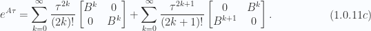 \begin{aligned}e^{A \tau} = \sum_{k = 0}^\infty \frac{\tau^{2k}}{(2k)!} \begin{bmatrix}B^k & 0 \\ 0 & B^k\end{bmatrix}+\sum_{k = 0}^\infty \frac{\tau^{2k + 1}}{(2k + 1)!} \begin{bmatrix}0 & B^k \\ B^{k+1} & 0\end{bmatrix}.\end{aligned} \hspace{\stretch{1}}(1.0.11c)