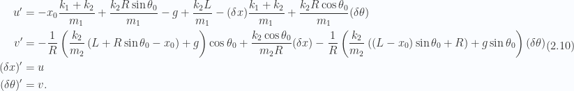 \begin{aligned}u' &= -x_0 \frac{k_1 + k_2}{m_1} + \frac{k_2 R \sin\theta_0}{m_1} - g + \frac{k_2 L }{m_1} -(\delta x) \frac{k_1 + k_2}{m_1} + \frac{k_2 R \cos\theta_0}{m_1} (\delta \theta)\\ v' &= - \frac{1}{{R}}\left( \frac{k_2}{m_2} \left( L + R \sin\theta_0 - x_0 \right) +g \right) \cos\theta_0+ \frac{k_2 \cos\theta_0}{m_2 R} (\delta x)- \frac{1}{{R}}\left( \frac{k_2}{m_2} \left( \left( L - x_0 \right) \sin\theta_0 + R \right) + g \sin\theta_0 \right) (\delta \theta)\\ (\delta x)' &= u \\ (\delta \theta)' &= v.\end{aligned} \hspace{\stretch{1}}(2.10)