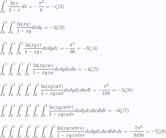 \displaystyle  \int_0^1 \frac{\ln x }{1-x } \, dx =-\frac{\pi ^2}{6} = - \zeta(2) \\ \\  \\ \int _0^1\int _0^1\frac{\ln(x y)}{1-x y}dxdy =-2\zeta(3) \\ \\ \\ \int _0^1\int _0^1\int _0^1\frac{\ln(x y z)}{1-x y z }dxdy dz =-\frac{\pi ^4}{30} = - 3\zeta(4) \\ \\ \\ \int _0^1\int _0^1\int _0^1\int _0^1\frac{\ln(x y z w)}{1-x y z w}dxdy dz dw =-4 \zeta(5) \\ \\ \\  \int _0^1\int _0^1\int _0^1\int _0^1\int _0^1\frac{\ln(x y z w t)}{1-x y z w t}dxdy dz dw dt =-\frac{\pi ^6}{189}= - 5\zeta(6) \\ \\  \\ \int _0^1\int _0^1\int _0^1\int _0^1\int _0^1\int _0^1\frac{\ln(x y z w t r)}{1-x y z w t r}dxdy dz dw dt dr =-6\zeta(7) \\ \\  \\ \int _0^1\int _0^1\int _0^1\int _0^1\int _0^1\int _0^1\int _0^1\frac{\ln(x y z w t r s)}{1-x y z w t r s}dxdy dz dw dt dr ds =-\frac{7\pi ^8}{9450}= - 7\zeta(8) 