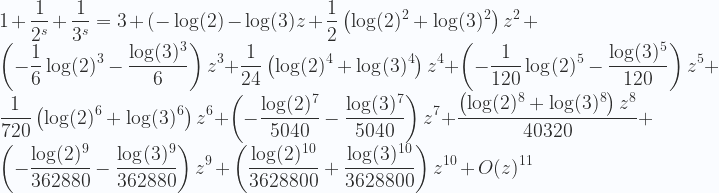 \displaystyle 1+\frac{1}{2^s}+\frac{1}{3^s}=3+(-\log(2)-\log(3) z+\frac{1}{2} \left(\log(2)^2+\log(3)^2\right) z^2+\left(-\frac{1}{6} \log(2)^3-\frac{\log(3)^3}{6}\right) z^3+\frac{1}{24} \left(\log(2)^4+\log(3)^4\right) z^4+\left(-\frac{1}{120} \log(2)^5-\frac{\log(3)^5}{120}\right) z^5+\frac{1}{720} \left(\log(2)^6+\log(3)^6\right) z^6+\left(-\frac{\log(2)^7}{5040}-\frac{\log(3)^7}{5040}\right) z^7+\frac{\left(\log(2)^8+\log(3)^8\right) z^8}{40320}+\left(-\frac{\log(2)^9}{362880}-\frac{\log(3)^9}{362880}\right) z^9+\left(\frac{\log(2)^{10}}{3628800}+\frac{\log(3)^{10}}{3628800}\right) z^{10}+O(z)^{11} 