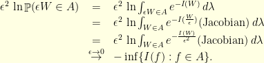 \displaystyle \begin{array}{rcl} \epsilon^2 \, \ln \mathop{\mathbb P}( \epsilon W \in A) &=& \epsilon^2 \, \ln \int_{\epsilon W \in A} e^{-I(W)} \, d\lambda \\ &=& \epsilon^2 \, \ln \int_{W \in A} e^{-I(\frac{W}{\epsilon})} \textrm{(Jacobian)}\, d\lambda \\ &=& \epsilon^2 \, \ln \int_{W \in A} e^{-\frac{I(W)}{\epsilon^2}} \textrm{(Jacobian)}\, d\lambda \\ &\stackrel{\epsilon \rightarrow 0}{\rightarrow}& -\inf \{I(f): f \in A\}. \end{array} 