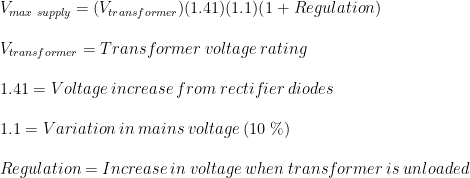 \\V_{max \hspace{1mm} supply}=(V_{transformer})(1.41)(1.1)(1+Regulation)\\ \\V_{transformer}=Transformer \hspace{1mm} voltage \hspace{1mm} rating\\ \\1.41=Voltage \hspace{1mm} increase \hspace{1mm} from \hspace{1mm} rectifier \hspace{1mm} diodes\\ \\1.1= Variation\hspace{1mm}in\hspace{1mm}mains\hspace{1mm}voltage\hspace{1mm}(10\hspace{1mm}\%)\\ \\Regulation= Increase\hspace{1mm} in\hspace{1mm} voltage \hspace{1mm}when \hspace{1mm}transformer \hspace{1mm}is \hspace{1mm}unloaded