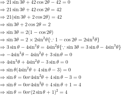 \begin{gathered} \Rightarrow 21\sin 3\theta + 42\cos 2\theta - 42 = 0 \hfill \\ \Rightarrow 21\sin 3\theta + 42\cos 2\theta = 42 \hfill \\ \Rightarrow 21(\sin 3\theta + 2\cos 2\theta ) = 42 \hfill \\ \Rightarrow \sin 3\theta + 2\cos 2\theta = 2 \hfill \\ \Rightarrow \sin 3\theta = 2(1 - \cos 2\theta ) \hfill \\ \Rightarrow \sin 3\theta = 2 \times 2{\sin ^2}\theta \{ \because 1 - \cos 2\theta = 2{\sin ^2}\theta \} \hfill \\ \Rightarrow 3\sin \theta - 4{\sin ^3}\theta = 4{\sin ^2}\theta \{ \because \sin 3\theta = 3\sin \theta - 4{\sin ^3}\theta \} \hfill \\ \Rightarrow - 4{\sin ^3}\theta - 4{\sin ^2}\theta + 3\sin \theta = 0 \hfill \\ \Rightarrow 4{\sin ^3}\theta + 4{\sin ^2}\theta - 3\sin \theta = 0 \hfill \\ \Rightarrow \sin \theta (4{\sin ^2}\theta + 4\sin \theta - 3) = 0 \hfill \\ \Rightarrow \sin \theta = 0or4{\sin ^2}\theta + 4\sin \theta - 3 = 0 \hfill \\ \Rightarrow \sin \theta = 0or4{\sin ^2}\theta + 4\sin \theta + 1 = 4 \hfill \\ \Rightarrow \sin \theta = 0or{(2\sin \theta + 1)^2} = 4 \hfill \\ \end{gathered} 