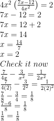 \displaystyle \begin{array}{l}4{{x}^{2}}\left( {\frac{{7x-12}}{{4{{x}^{2}}}}} \right)=2\\7x-12=2\\7x=12+2\\7x=14\\x=\frac{{14}}{7}\\x=2\\Check\,\,it\,\,now\\\frac{7}{{4x}}-\frac{3}{{{{x}^{2}}}}=\frac{1}{{2{{x}^{2}}}}\\\frac{7}{{4(2)}}-\frac{3}{{{{2}^{2}}}}=\frac{1}{{2{{{(2)}}^{2}}}}\\\frac{7}{8}-\frac{3}{4}=\frac{1}{8}\\\frac{{7-6}}{8}=\frac{1}{8}\\\frac{1}{8}=\frac{1}{8}\end{array} 